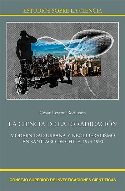 La Ciencia De La Erradicación : Modernidad Urbana Y Neoliberalismo En Santiago De Chile, 1973-1990