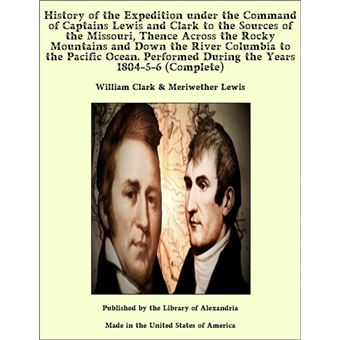 History of the Expedition under the Command of Captains Lewis and Clark to the Sources of the Missouri, Thence Across the Rocky Mountains and Down the River Columbia to the Pacific Ocean. Performed During the Years 1804-5-6 (Complete) - 1