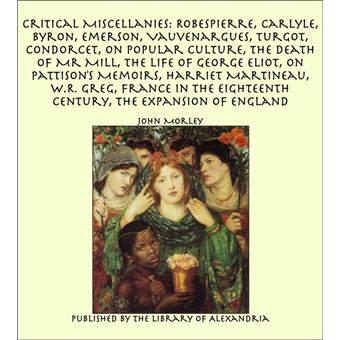 Critical Miscellanies: Robespierre, Carlyle, Byron, Emerson, Vauvenargues, Turgot, Condorcet, On Popular Culture, The Death of Mr Mill, The Life of George Eliot, On Pattison's Memoirs, Harriet Martineau, W.R. Greg, France in the Eighteenth Century - 1