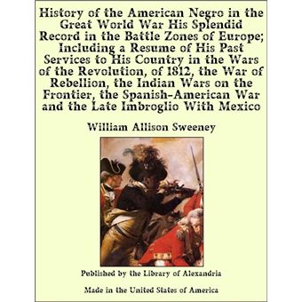 History of the American Negro in the Great World War His Splendid Record in the Battle Zones of Europe and in the Wars of the Revolution, of 1812, the War of Rebellion, the Indian Wars on the Frontier, the Spanish-American War - 1