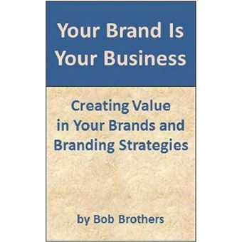 Your Brand Is Your Business: Creating Value in Your Brands and Branding Strategy - 1