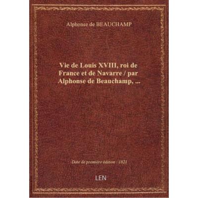 Vie de Louis XVIII, roi de France et de Navarre / par Alphonse de Beauchamp,...