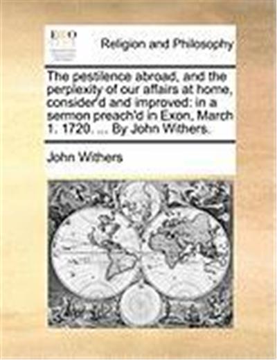The Pestilence Abroad, and the Perplexity of Our Affairs at Home, Consider'd and Improved: In a Sermon Preach'd in Exon, March 1. 1720. ... by John Wi