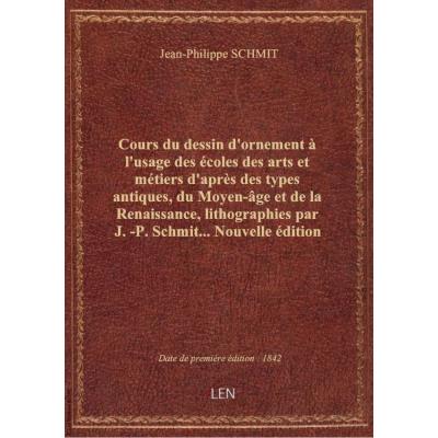 Cours du dessin d'ornement à l'usage des écoles des arts et métiers d'après des types antiques, du Moyen-âge et de la Renaissance, lithographies par J.-P. Schmit... Nouvelle édition augmentée