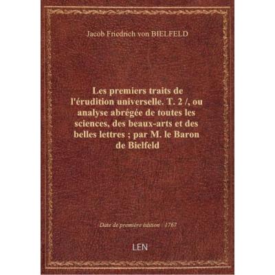 Les premiers traits de l'érudition universelle. T. 2 / , ou analyse abrégée de toutes les sciences, des beaux-arts et des belles lettres , par M. le Baron de Bielfeld