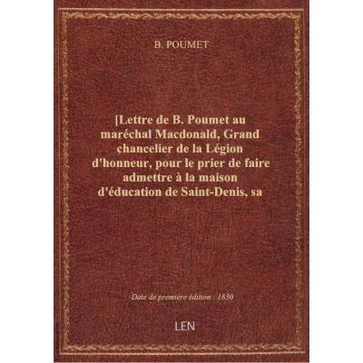 [Lettre de B. Poumet au maréchal Macdonald, Grand chancelier de la Légion d'honneur, pour le prier de faire admettre à la maison d'éducation de Saint-Denis, sa fille qui, pour raison de santé, n'a pu être présentée en temps utile à la Surintendante. Suivi