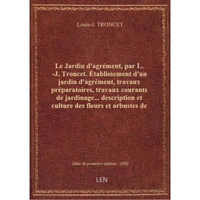 Le Jardin d'agrément, par L.-J. Troncet. Établissement d'un jardin d'agrément, travaux préparatoires, travaux courants de jardinage... description et culture des fleurs et arbustes de nos jardins, 750 espèces, calendrier des semis et plantations...