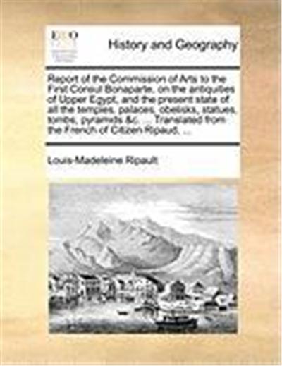Report of the Commission of Arts to the First Consul Bonaparte, on the Antiquities of Upper Egypt, and the Present State of All the Temples, Palaces,