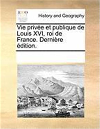 Vie Prive Et Publique de Louis XVI, Roi de France. Dernire Dition.