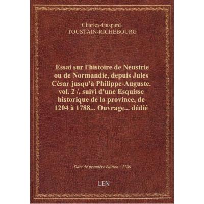 Essai sur l'histoire de Neustrie ou de Normandie, depuis Jules César jusqu'à Philippe-Auguste. vol. 2 / , suivi d'une Esquisse historique de la province, de 1204 à 1788... Ouvrage... dédié aux trois ordres du Royaume