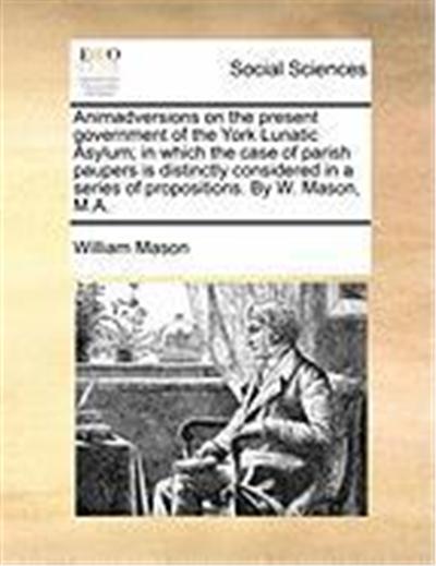 Animadversions on the Present Government of the York Lunatic Asylum; In Which the Case of Parish Paupers Is Distinctly Considered in a Series of Propo