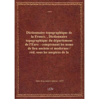 Dictionnaire topographique de la France. , Dictionnaire topographique du département de l'Eure : comprenant les noms de lieu anciens et modernes / réd. sous les auspices de la Société libre d'agriculture, sciences, arts et belles-lettres de l'Eure par M.