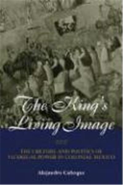The King's Living Image: The Culture and Politics of Viceregal Power in Colonial Mexico
