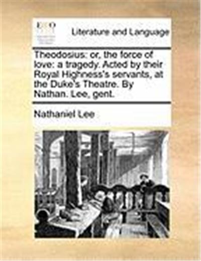 Theodosius: Or, the Force of Love: A Tragedy. Acted by Their Royal Highness's Servants, at the Duke's Theatre. by Nathan. Lee, Gen