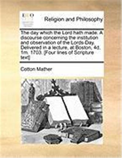 The Day Which the Lord Hath Made. a Discourse Concerning the Institution and Observation of the Lords-Day. Delivered in a Lecture, at Boston, 4D. 1m.