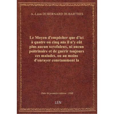 Le Moyen d'empêcher que d'ici à quatre ou cinq ans il n'y eût plus aucun scrofuleux, ni aucun poitrinaire et de guérir toujours ces malades, ou au moins d'enrayer constamment la marche de leur mal, par Léon Dubernard,...