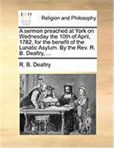 A Sermon Preached at York on Wednesday the 10th of April, 1782, for the Benefit of the Lunatic Asylum. by the REV. R. B. Dealtry, ...