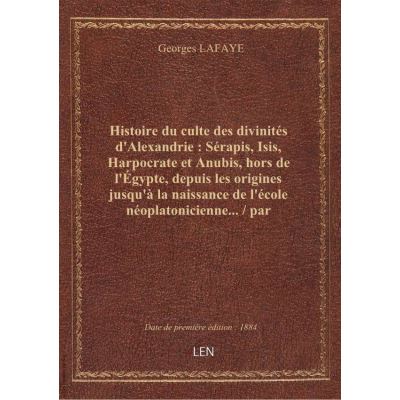 Histoire du culte des divinités d'Alexandrie : Sérapis, Isis, Harpocrate et Anubis, hors de l'Égypte, depuis les origines jusqu'à la naissance de l'école néoplatonicienne... / par Georges Lafaye,...