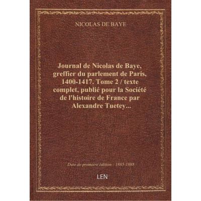 Journal de Nicolas de Baye, greffier du parlement de Paris, 1400-1417. Tome 2 / texte complet, publié pour la Société de l'histoire de France par Alexandre Tuetey...