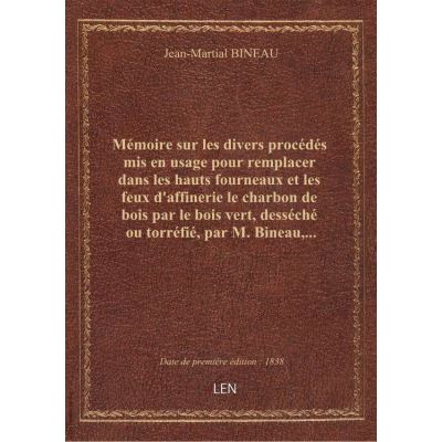 Mémoire sur les divers procédés mis en usage pour remplacer dans les hauts fourneaux et les feux d'affinerie le charbon de bois par le bois vert, desséché ou torréfié, par M. Bineau,...