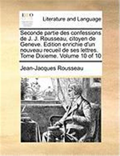 Seconde Partie Des Confessions de J. J. Rousseau, Citoyen de Geneve. Edition Enrichie D'Un Nouveau Recueil de Ses Lettres. Tome Dixieme. Volume 10 of