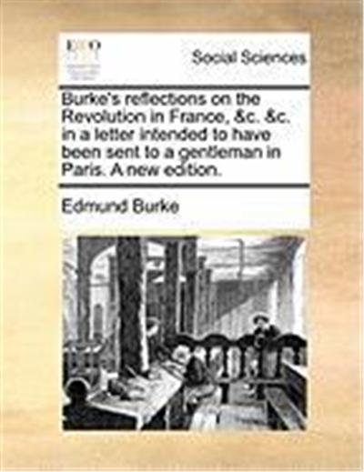 Burke's Reflections on the Revolution in France, &C. &C. in a Letter Intended to Have Been Sent to a Gentleman in Paris. a New Edition.