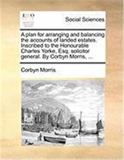 A Plan for Arranging and Balancing the Accounts of Landed Estates. Inscribed to the Honourable Charles Yorke, Esq; Solicitor General. by Corbyn Morr