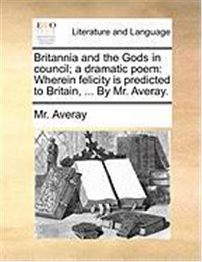 Britannia and the Gods in Council; A Dramatic Poem: Wherein Felicity Is Predicted to Britain, ... by Mr. Averay.