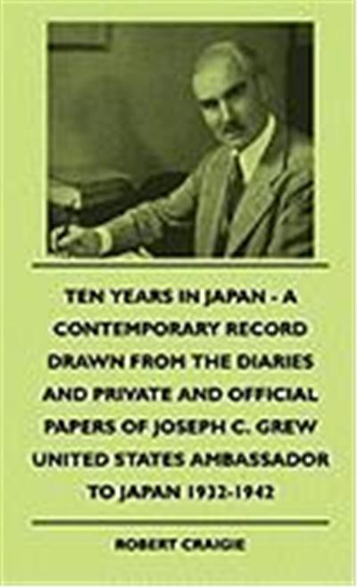 Ten Years in Japan - A Contemporary Record Drawn from the Diaries and Private and Official Papers of Joseph C. Grew United States Ambassador to Japan