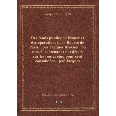 Des fonds publics en France et des opérations de la Bourse de Paris... par Jacques Bresson , ou recueil contenant : des détails sur les rentes cinq pour cent consolidées... par Jacques Bresson. 3e édition, revue et augmentée...