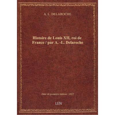 Histoire de Louis XII, roi de France / par A.-L. Delaroche