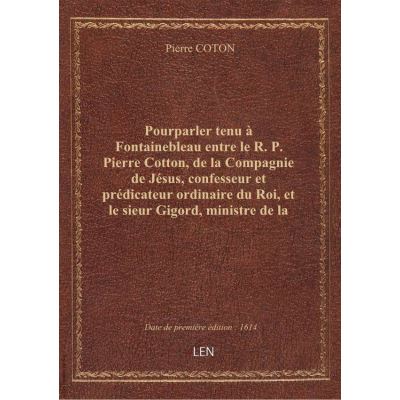 Pourparler tenu à Fontainebleau entre le R. P. Pierre Cotton, de la Compagnie de Jésus, confesseur et prédicateur ordinaire du Roi, et le sieur Gigord, ministre de la parole de Dieu réformée . Seconde édition revue et augmentée es passages de l'Ecriture p