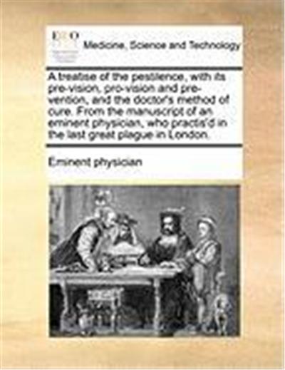 A Treatise of the Pestilence, with Its Pre-Vision, Pro-Vision and Pre-Vention, and the Doctor's Method of Cure. from the Manuscript of an Eminent Ph
