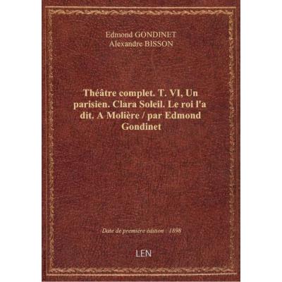 Théâtre complet. T.VI, Un parisien. Clara Soleil. Le roi l'a dit. A Molière / par Edmond Gondinet