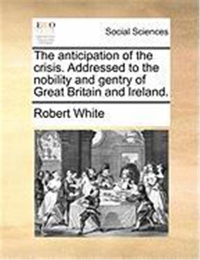 The Anticipation of the Crisis. Addressed to the Nobility and Gentry of Great Britain and Ireland.