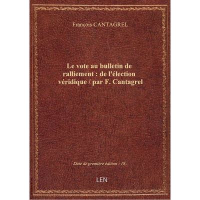 Le vote au bulletin de ralliement : de l'élection véridique / par F. Cantagrel