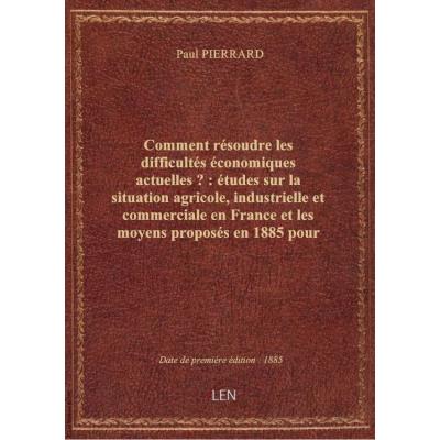 Comment résoudre les difficultés économiques actuelles ? : études sur la situation agricole, industrielle et commerciale en France et les moyens proposés en 1885 pour l'améliorer (2e édition) / par Paul Pierrard,...