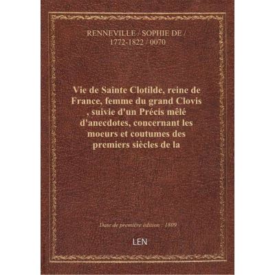 Vie de Sainte Clotilde, reine de France, femme du grand Clovis , suivie d'un Précis mêlé d'anecdotes, concernant les moeurs et coutumes des premiers siècles de la monarchie française... par Mme de Renneville