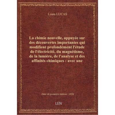 La chimie nouvelle, appuyée sur des découvertes importantes qui modifient profondément l'étude de l'électricité, du magnétisme, de la lumière, de l'analyse et des affinités chimiques : avec une histoire dogmatique des sciences physiques... / par Louis Luc