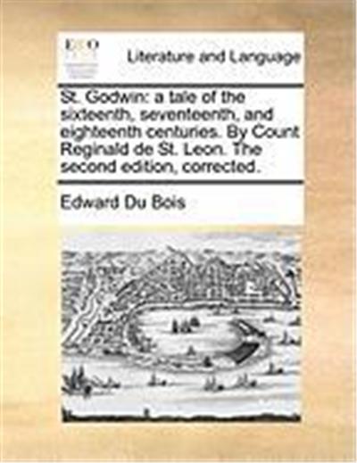 St. Godwin: A Tale of the Sixteenth, Seventeenth, and Eighteenth Centuries. by Count Reginald de St. Leon. the Second Edition, Cor