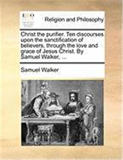 Christ the Purifier. Ten Discourses Upon the Sanctification of Believers, Through the Love and Grace of Jesus Christ. by Samuel Walker, ...
