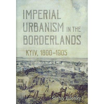 Imperial Urbanism in the Borderlands: Kyiv, 1800 - 1905 - [Version Originale]