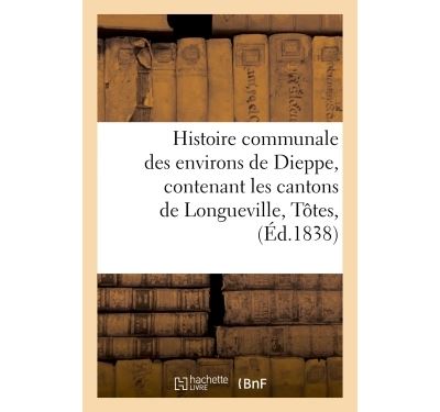 Histoire communale des environs de Dieppe, contenant les cantons de Longueville, Tôtes,