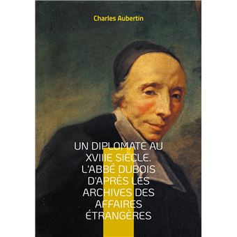 Un Diplomate au XVIIIe siècle. L'abbé Dubois d'après les archives des affaires étrangères