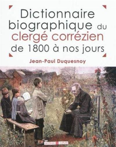 Dictionnaire biographique du clergé corrézien de 1800 à nos jours tableaux chronologiques, par lieu de naissance, de tous les prêtres nés dans le département de la Corrèze et ayant exercé leur min