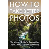 How To Take Better Photos: The Ultimate Guide To Composition, Light, Color, Exposure and Editing for DSLR, IPhone or Smartphone. Take Better Photos In One Week.