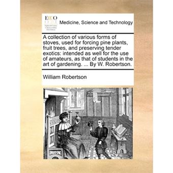 A Collection of Various Forms of Stoves, Used for Forcing Pine Plants, Fruit Trees, and Preserving Tender Exotics - Intended as Well for the Use of Amateurs, as That of Students in the Art of Gardening. ... by W. Robertson. - Paperback / softback - 2010 - 1