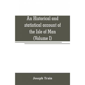 An Historical And Statistical Account Of The Isle Of Man, From The Earliest Times To The Present Date, With AView Of Its Ancient Laws, Peculiar Customs, And Popular Superstitions volume I - 1