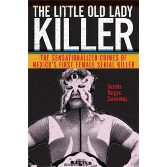 The Little Old Lady Killer The Sensationalized Crimes Of Mexicos First Female Serial Killer 20 Alternative Criminology - 1