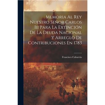 Memoria Al Rey Nuestro Seor Carlos Iii Para La Extincin De La Deuda Nacional Y Arreglo De Contribuciones En 1783 - 1